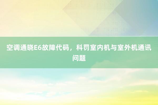 空调通晓E6故障代码，科罚室内机与室外机通讯问题